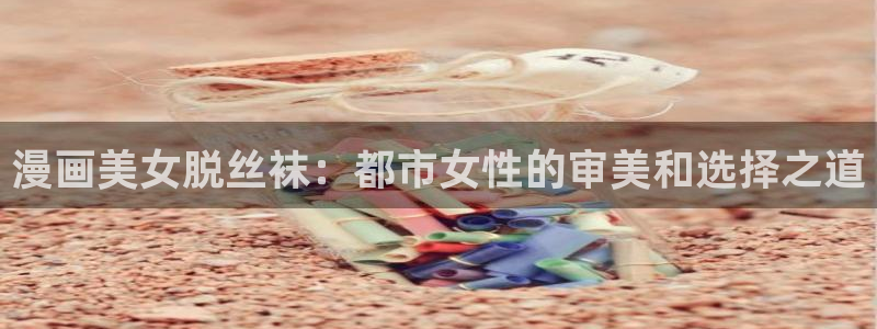 韩国歪歪漫画免费在线观看：漫画美女脱丝袜：都市女性的审美和选择之道