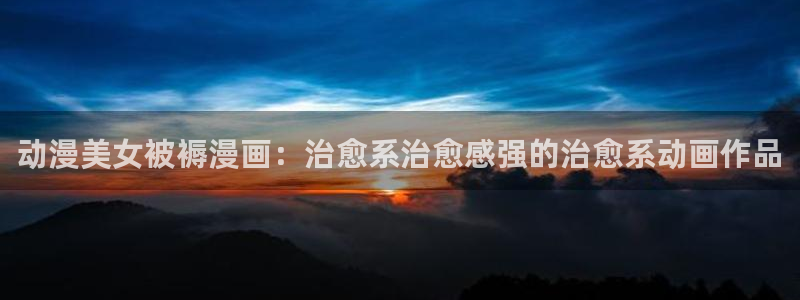羞羞歪歪漫画韩漫：动漫美女被褥漫画：治愈系治愈感强的治愈系动画作品